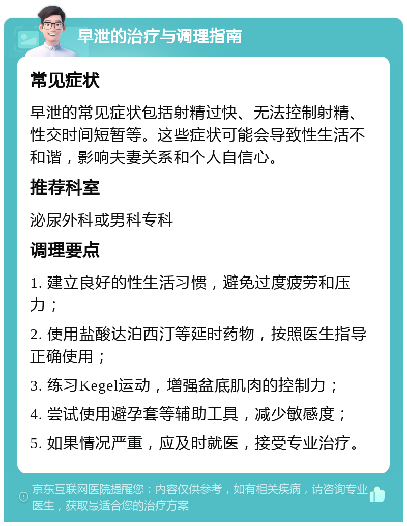 早泄的治疗与调理指南 常见症状 早泄的常见症状包括射精过快、无法控制射精、性交时间短暂等。这些症状可能会导致性生活不和谐，影响夫妻关系和个人自信心。 推荐科室 泌尿外科或男科专科 调理要点 1. 建立良好的性生活习惯，避免过度疲劳和压力； 2. 使用盐酸达泊西汀等延时药物，按照医生指导正确使用； 3. 练习Kegel运动，增强盆底肌肉的控制力； 4. 尝试使用避孕套等辅助工具，减少敏感度； 5. 如果情况严重，应及时就医，接受专业治疗。