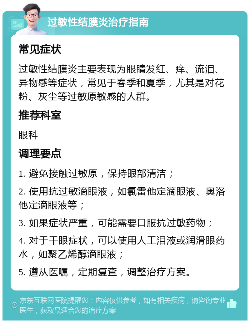 过敏性结膜炎治疗指南 常见症状 过敏性结膜炎主要表现为眼睛发红、痒、流泪、异物感等症状，常见于春季和夏季，尤其是对花粉、灰尘等过敏原敏感的人群。 推荐科室 眼科 调理要点 1. 避免接触过敏原，保持眼部清洁； 2. 使用抗过敏滴眼液，如氯雷他定滴眼液、奥洛他定滴眼液等； 3. 如果症状严重，可能需要口服抗过敏药物； 4. 对于干眼症状，可以使用人工泪液或润滑眼药水，如聚乙烯醇滴眼液； 5. 遵从医嘱，定期复查，调整治疗方案。