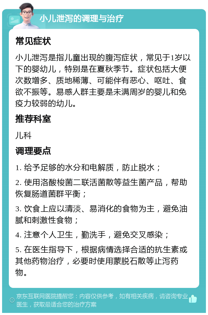 小儿泄泻的调理与治疗 常见症状 小儿泄泻是指儿童出现的腹泻症状，常见于1岁以下的婴幼儿，特别是在夏秋季节。症状包括大便次数增多、质地稀薄、可能伴有恶心、呕吐、食欲不振等。易感人群主要是未满周岁的婴儿和免疫力较弱的幼儿。 推荐科室 儿科 调理要点 1. 给予足够的水分和电解质，防止脱水； 2. 使用洛酸梭菌二联活菌散等益生菌产品，帮助恢复肠道菌群平衡； 3. 饮食上应以清淡、易消化的食物为主，避免油腻和刺激性食物； 4. 注意个人卫生，勤洗手，避免交叉感染； 5. 在医生指导下，根据病情选择合适的抗生素或其他药物治疗，必要时使用蒙脱石散等止泻药物。