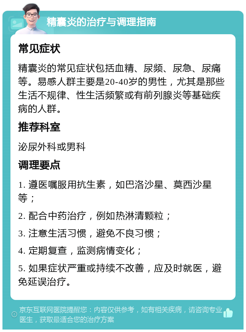 精囊炎的治疗与调理指南 常见症状 精囊炎的常见症状包括血精、尿频、尿急、尿痛等。易感人群主要是20-40岁的男性，尤其是那些生活不规律、性生活频繁或有前列腺炎等基础疾病的人群。 推荐科室 泌尿外科或男科 调理要点 1. 遵医嘱服用抗生素，如巴洛沙星、莫西沙星等； 2. 配合中药治疗，例如热淋清颗粒； 3. 注意生活习惯，避免不良习惯； 4. 定期复查，监测病情变化； 5. 如果症状严重或持续不改善，应及时就医，避免延误治疗。