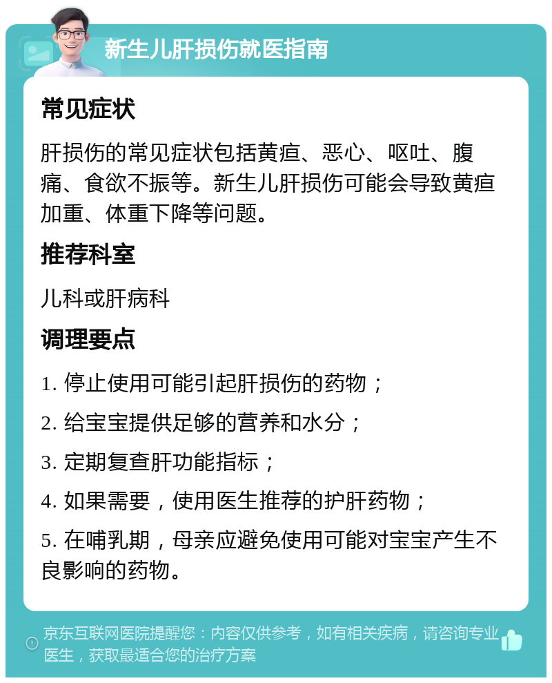 新生儿肝损伤就医指南 常见症状 肝损伤的常见症状包括黄疸、恶心、呕吐、腹痛、食欲不振等。新生儿肝损伤可能会导致黄疸加重、体重下降等问题。 推荐科室 儿科或肝病科 调理要点 1. 停止使用可能引起肝损伤的药物； 2. 给宝宝提供足够的营养和水分； 3. 定期复查肝功能指标； 4. 如果需要，使用医生推荐的护肝药物； 5. 在哺乳期，母亲应避免使用可能对宝宝产生不良影响的药物。