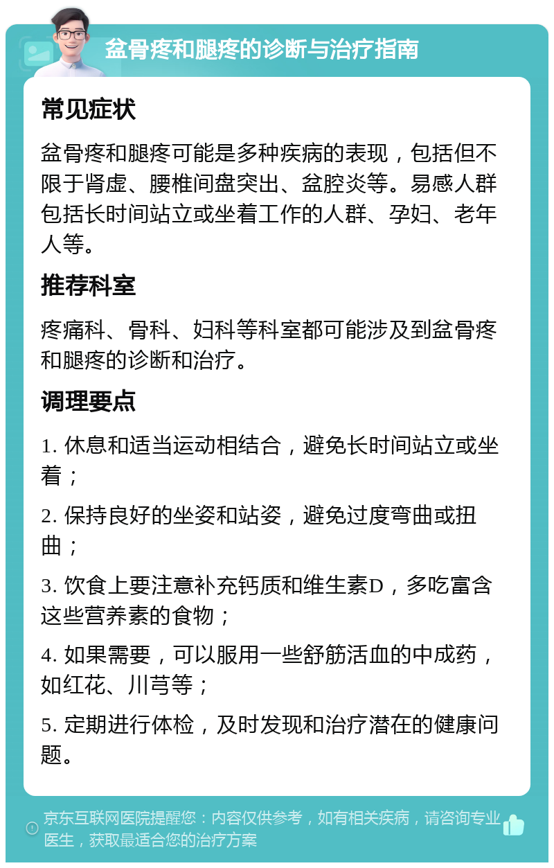 盆骨疼和腿疼的诊断与治疗指南 常见症状 盆骨疼和腿疼可能是多种疾病的表现，包括但不限于肾虚、腰椎间盘突出、盆腔炎等。易感人群包括长时间站立或坐着工作的人群、孕妇、老年人等。 推荐科室 疼痛科、骨科、妇科等科室都可能涉及到盆骨疼和腿疼的诊断和治疗。 调理要点 1. 休息和适当运动相结合，避免长时间站立或坐着； 2. 保持良好的坐姿和站姿，避免过度弯曲或扭曲； 3. 饮食上要注意补充钙质和维生素D，多吃富含这些营养素的食物； 4. 如果需要，可以服用一些舒筋活血的中成药，如红花、川芎等； 5. 定期进行体检，及时发现和治疗潜在的健康问题。