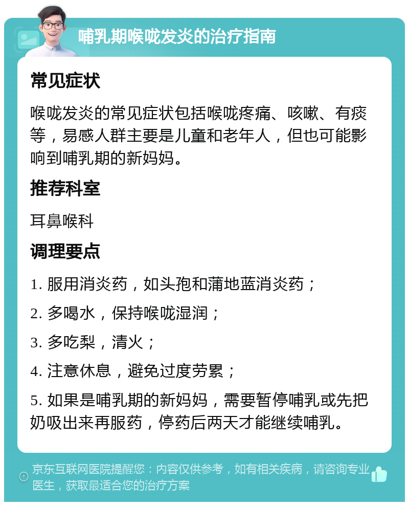 哺乳期喉咙发炎的治疗指南 常见症状 喉咙发炎的常见症状包括喉咙疼痛、咳嗽、有痰等，易感人群主要是儿童和老年人，但也可能影响到哺乳期的新妈妈。 推荐科室 耳鼻喉科 调理要点 1. 服用消炎药，如头孢和蒲地蓝消炎药； 2. 多喝水，保持喉咙湿润； 3. 多吃梨，清火； 4. 注意休息，避免过度劳累； 5. 如果是哺乳期的新妈妈，需要暂停哺乳或先把奶吸出来再服药，停药后两天才能继续哺乳。