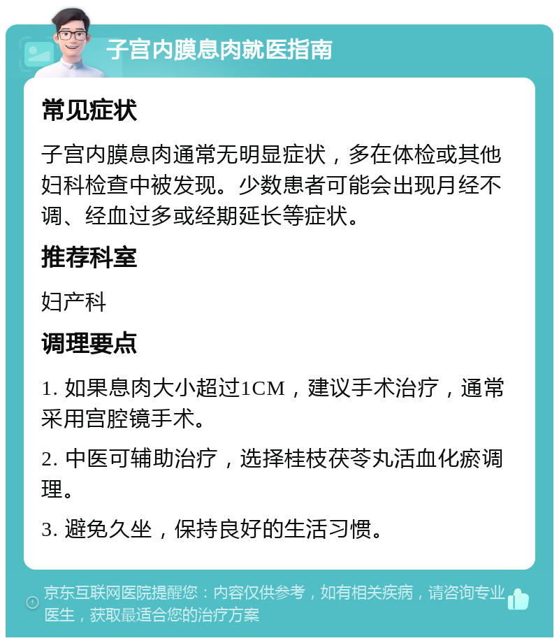 子宫内膜息肉就医指南 常见症状 子宫内膜息肉通常无明显症状，多在体检或其他妇科检查中被发现。少数患者可能会出现月经不调、经血过多或经期延长等症状。 推荐科室 妇产科 调理要点 1. 如果息肉大小超过1CM，建议手术治疗，通常采用宫腔镜手术。 2. 中医可辅助治疗，选择桂枝茯苓丸活血化瘀调理。 3. 避免久坐，保持良好的生活习惯。