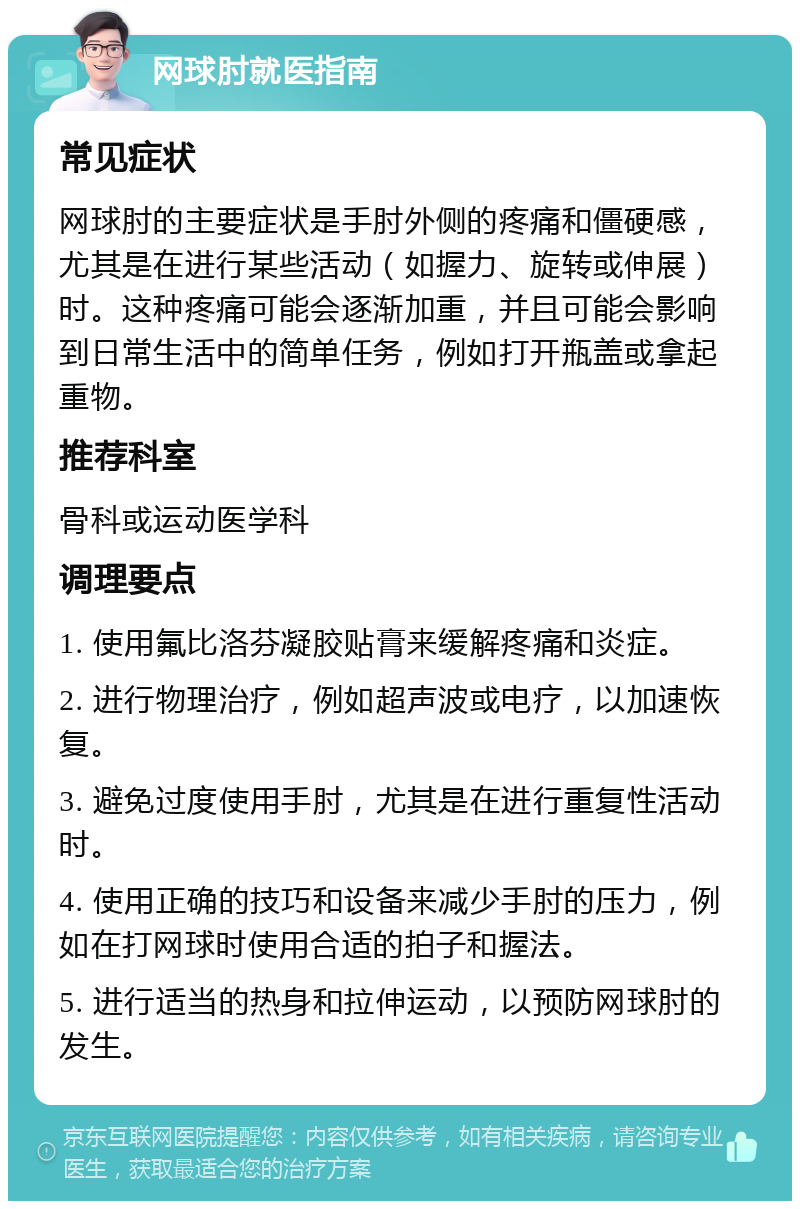 网球肘就医指南 常见症状 网球肘的主要症状是手肘外侧的疼痛和僵硬感，尤其是在进行某些活动（如握力、旋转或伸展）时。这种疼痛可能会逐渐加重，并且可能会影响到日常生活中的简单任务，例如打开瓶盖或拿起重物。 推荐科室 骨科或运动医学科 调理要点 1. 使用氟比洛芬凝胶贴膏来缓解疼痛和炎症。 2. 进行物理治疗，例如超声波或电疗，以加速恢复。 3. 避免过度使用手肘，尤其是在进行重复性活动时。 4. 使用正确的技巧和设备来减少手肘的压力，例如在打网球时使用合适的拍子和握法。 5. 进行适当的热身和拉伸运动，以预防网球肘的发生。