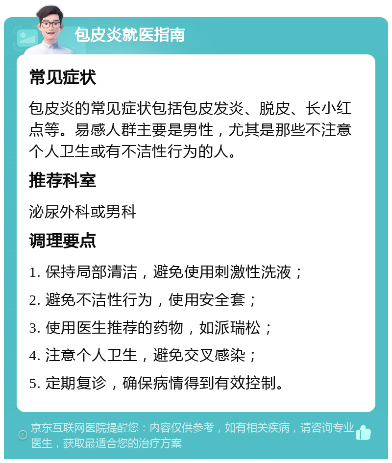 包皮炎就医指南 常见症状 包皮炎的常见症状包括包皮发炎、脱皮、长小红点等。易感人群主要是男性，尤其是那些不注意个人卫生或有不洁性行为的人。 推荐科室 泌尿外科或男科 调理要点 1. 保持局部清洁，避免使用刺激性洗液； 2. 避免不洁性行为，使用安全套； 3. 使用医生推荐的药物，如派瑞松； 4. 注意个人卫生，避免交叉感染； 5. 定期复诊，确保病情得到有效控制。