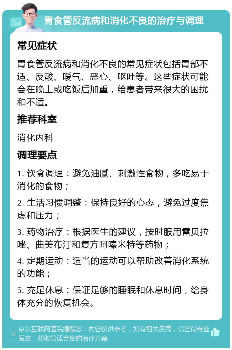 胃食管反流病和消化不良的治疗与调理 常见症状 胃食管反流病和消化不良的常见症状包括胃部不适、反酸、嗳气、恶心、呕吐等。这些症状可能会在晚上或吃饭后加重，给患者带来很大的困扰和不适。 推荐科室 消化内科 调理要点 1. 饮食调理：避免油腻、刺激性食物，多吃易于消化的食物； 2. 生活习惯调整：保持良好的心态，避免过度焦虑和压力； 3. 药物治疗：根据医生的建议，按时服用雷贝拉唑、曲美布汀和复方阿嗪米特等药物； 4. 定期运动：适当的运动可以帮助改善消化系统的功能； 5. 充足休息：保证足够的睡眠和休息时间，给身体充分的恢复机会。