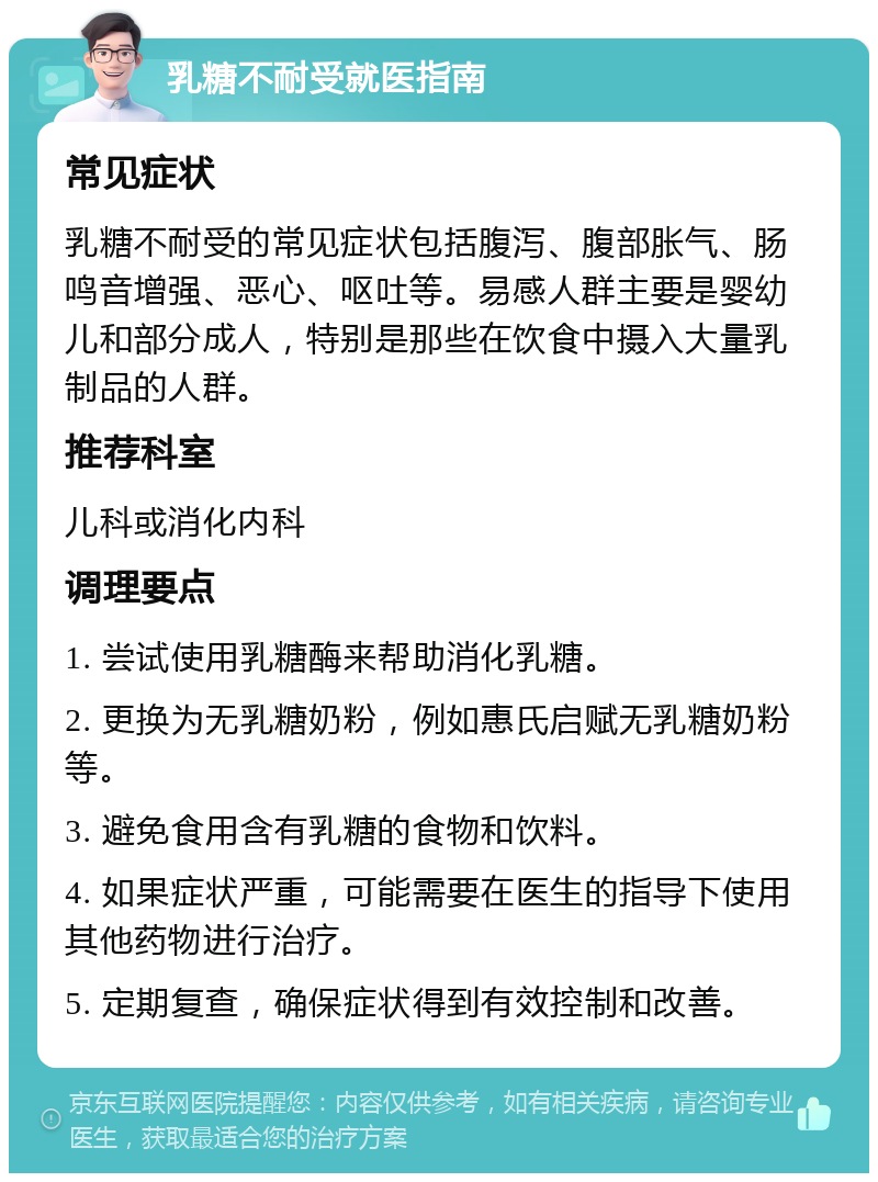 乳糖不耐受就医指南 常见症状 乳糖不耐受的常见症状包括腹泻、腹部胀气、肠鸣音增强、恶心、呕吐等。易感人群主要是婴幼儿和部分成人，特别是那些在饮食中摄入大量乳制品的人群。 推荐科室 儿科或消化内科 调理要点 1. 尝试使用乳糖酶来帮助消化乳糖。 2. 更换为无乳糖奶粉，例如惠氏启赋无乳糖奶粉等。 3. 避免食用含有乳糖的食物和饮料。 4. 如果症状严重，可能需要在医生的指导下使用其他药物进行治疗。 5. 定期复查，确保症状得到有效控制和改善。