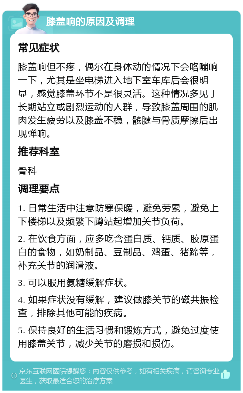 膝盖响的原因及调理 常见症状 膝盖响但不疼，偶尔在身体动的情况下会咯嘣响一下，尤其是坐电梯进入地下室车库后会很明显，感觉膝盖环节不是很灵活。这种情况多见于长期站立或剧烈运动的人群，导致膝盖周围的肌肉发生疲劳以及膝盖不稳，髌腱与骨质摩擦后出现弹响。 推荐科室 骨科 调理要点 1. 日常生活中注意防寒保暖，避免劳累，避免上下楼梯以及频繁下蹲站起增加关节负荷。 2. 在饮食方面，应多吃含蛋白质、钙质、胶原蛋白的食物，如奶制品、豆制品、鸡蛋、猪蹄等，补充关节的润滑液。 3. 可以服用氨糖缓解症状。 4. 如果症状没有缓解，建议做膝关节的磁共振检查，排除其他可能的疾病。 5. 保持良好的生活习惯和锻炼方式，避免过度使用膝盖关节，减少关节的磨损和损伤。