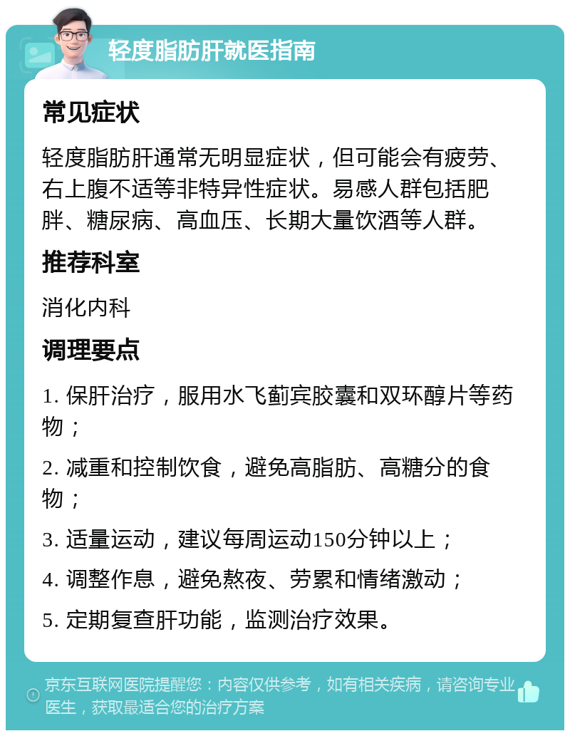 轻度脂肪肝就医指南 常见症状 轻度脂肪肝通常无明显症状，但可能会有疲劳、右上腹不适等非特异性症状。易感人群包括肥胖、糖尿病、高血压、长期大量饮酒等人群。 推荐科室 消化内科 调理要点 1. 保肝治疗，服用水飞蓟宾胶囊和双环醇片等药物； 2. 减重和控制饮食，避免高脂肪、高糖分的食物； 3. 适量运动，建议每周运动150分钟以上； 4. 调整作息，避免熬夜、劳累和情绪激动； 5. 定期复查肝功能，监测治疗效果。