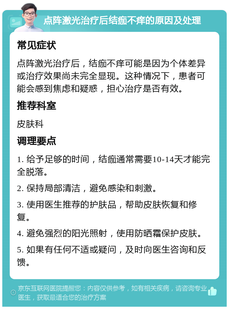 点阵激光治疗后结痂不痒的原因及处理 常见症状 点阵激光治疗后，结痂不痒可能是因为个体差异或治疗效果尚未完全显现。这种情况下，患者可能会感到焦虑和疑惑，担心治疗是否有效。 推荐科室 皮肤科 调理要点 1. 给予足够的时间，结痂通常需要10-14天才能完全脱落。 2. 保持局部清洁，避免感染和刺激。 3. 使用医生推荐的护肤品，帮助皮肤恢复和修复。 4. 避免强烈的阳光照射，使用防晒霜保护皮肤。 5. 如果有任何不适或疑问，及时向医生咨询和反馈。