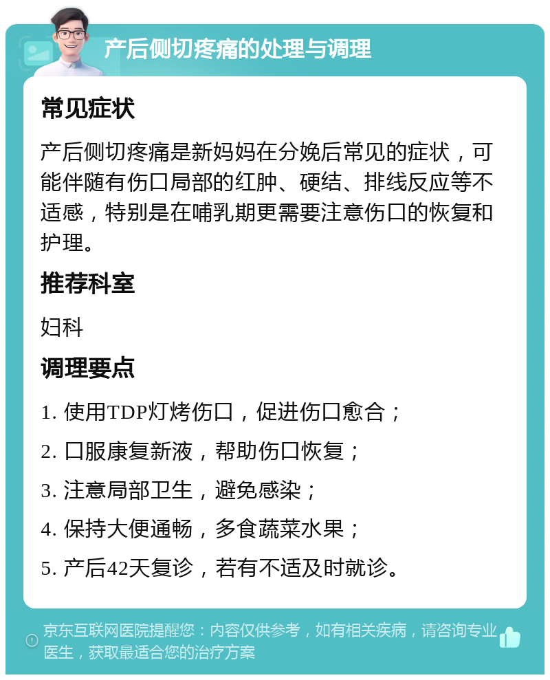 产后侧切疼痛的处理与调理 常见症状 产后侧切疼痛是新妈妈在分娩后常见的症状，可能伴随有伤口局部的红肿、硬结、排线反应等不适感，特别是在哺乳期更需要注意伤口的恢复和护理。 推荐科室 妇科 调理要点 1. 使用TDP灯烤伤口，促进伤口愈合； 2. 口服康复新液，帮助伤口恢复； 3. 注意局部卫生，避免感染； 4. 保持大便通畅，多食蔬菜水果； 5. 产后42天复诊，若有不适及时就诊。