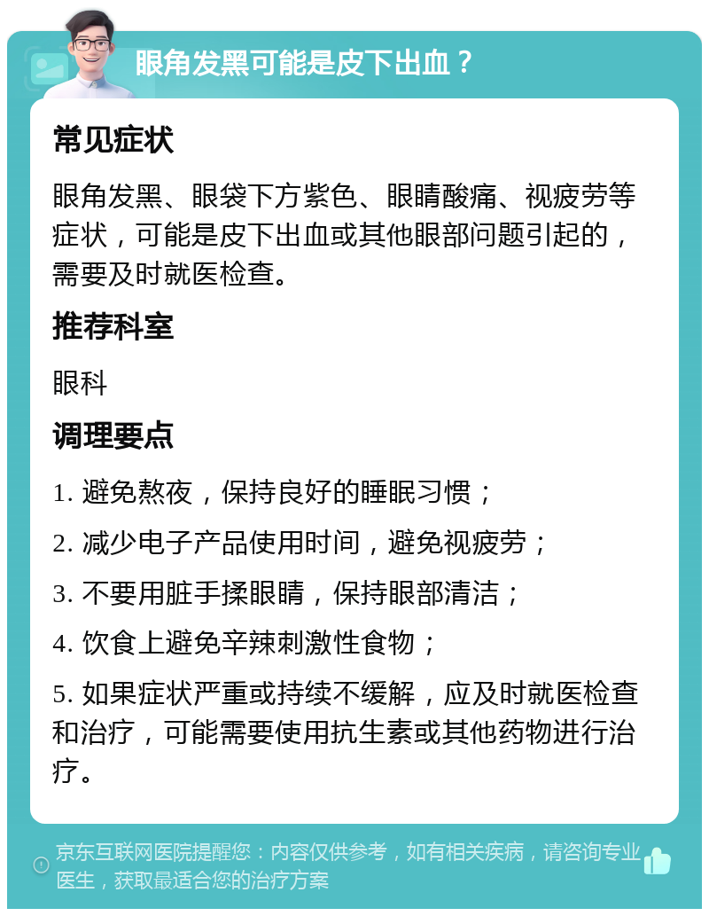 眼角发黑可能是皮下出血？ 常见症状 眼角发黑、眼袋下方紫色、眼睛酸痛、视疲劳等症状，可能是皮下出血或其他眼部问题引起的，需要及时就医检查。 推荐科室 眼科 调理要点 1. 避免熬夜，保持良好的睡眠习惯； 2. 减少电子产品使用时间，避免视疲劳； 3. 不要用脏手揉眼睛，保持眼部清洁； 4. 饮食上避免辛辣刺激性食物； 5. 如果症状严重或持续不缓解，应及时就医检查和治疗，可能需要使用抗生素或其他药物进行治疗。