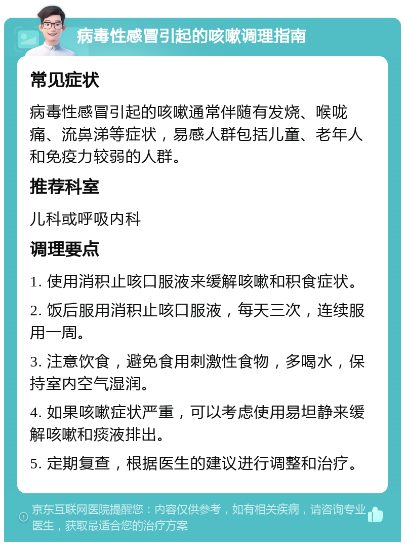 病毒性感冒引起的咳嗽调理指南 常见症状 病毒性感冒引起的咳嗽通常伴随有发烧、喉咙痛、流鼻涕等症状，易感人群包括儿童、老年人和免疫力较弱的人群。 推荐科室 儿科或呼吸内科 调理要点 1. 使用消积止咳口服液来缓解咳嗽和积食症状。 2. 饭后服用消积止咳口服液，每天三次，连续服用一周。 3. 注意饮食，避免食用刺激性食物，多喝水，保持室内空气湿润。 4. 如果咳嗽症状严重，可以考虑使用易坦静来缓解咳嗽和痰液排出。 5. 定期复查，根据医生的建议进行调整和治疗。