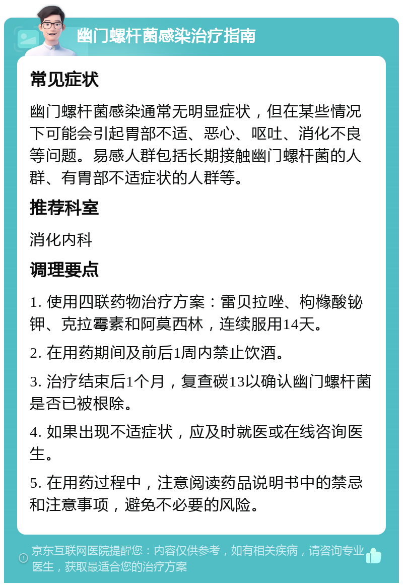 幽门螺杆菌感染治疗指南 常见症状 幽门螺杆菌感染通常无明显症状，但在某些情况下可能会引起胃部不适、恶心、呕吐、消化不良等问题。易感人群包括长期接触幽门螺杆菌的人群、有胃部不适症状的人群等。 推荐科室 消化内科 调理要点 1. 使用四联药物治疗方案：雷贝拉唑、枸橼酸铋钾、克拉霉素和阿莫西林，连续服用14天。 2. 在用药期间及前后1周内禁止饮酒。 3. 治疗结束后1个月，复查碳13以确认幽门螺杆菌是否已被根除。 4. 如果出现不适症状，应及时就医或在线咨询医生。 5. 在用药过程中，注意阅读药品说明书中的禁忌和注意事项，避免不必要的风险。