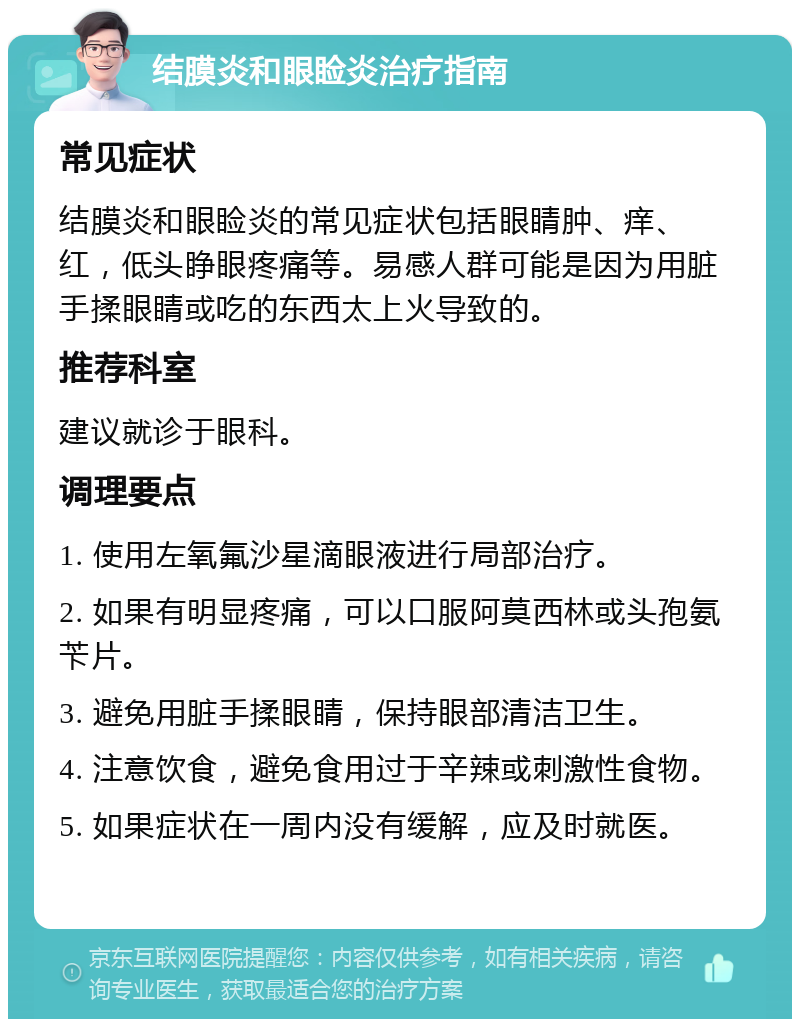 结膜炎和眼睑炎治疗指南 常见症状 结膜炎和眼睑炎的常见症状包括眼睛肿、痒、红，低头睁眼疼痛等。易感人群可能是因为用脏手揉眼睛或吃的东西太上火导致的。 推荐科室 建议就诊于眼科。 调理要点 1. 使用左氧氟沙星滴眼液进行局部治疗。 2. 如果有明显疼痛，可以口服阿莫西林或头孢氨苄片。 3. 避免用脏手揉眼睛，保持眼部清洁卫生。 4. 注意饮食，避免食用过于辛辣或刺激性食物。 5. 如果症状在一周内没有缓解，应及时就医。