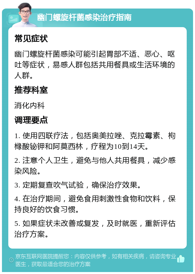 幽门螺旋杆菌感染治疗指南 常见症状 幽门螺旋杆菌感染可能引起胃部不适、恶心、呕吐等症状，易感人群包括共用餐具或生活环境的人群。 推荐科室 消化内科 调理要点 1. 使用四联疗法，包括奥美拉唑、克拉霉素、枸橼酸铋钾和阿莫西林，疗程为10到14天。 2. 注意个人卫生，避免与他人共用餐具，减少感染风险。 3. 定期复查吹气试验，确保治疗效果。 4. 在治疗期间，避免食用刺激性食物和饮料，保持良好的饮食习惯。 5. 如果症状未改善或复发，及时就医，重新评估治疗方案。