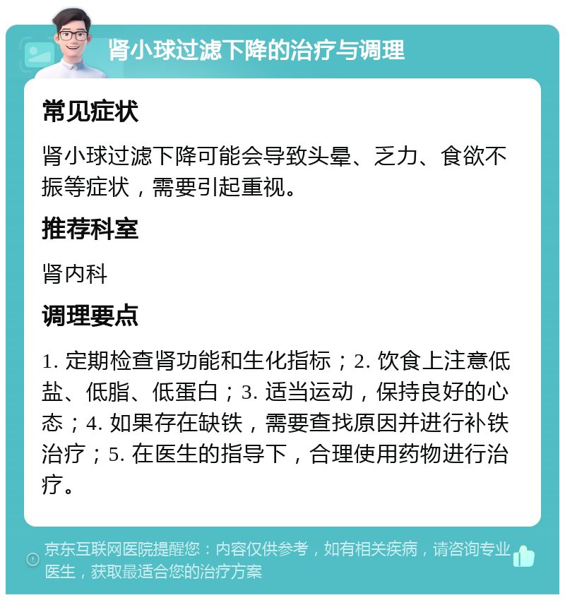 肾小球过滤下降的治疗与调理 常见症状 肾小球过滤下降可能会导致头晕、乏力、食欲不振等症状，需要引起重视。 推荐科室 肾内科 调理要点 1. 定期检查肾功能和生化指标；2. 饮食上注意低盐、低脂、低蛋白；3. 适当运动，保持良好的心态；4. 如果存在缺铁，需要查找原因并进行补铁治疗；5. 在医生的指导下，合理使用药物进行治疗。