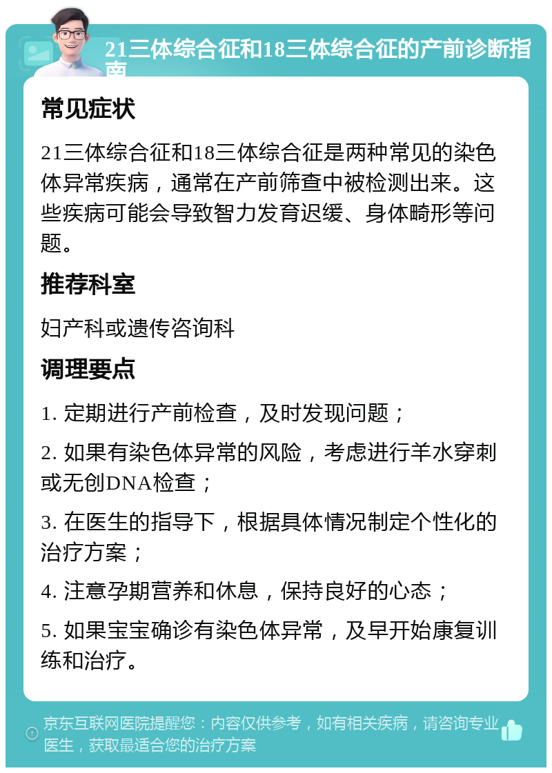 21三体综合征和18三体综合征的产前诊断指南 常见症状 21三体综合征和18三体综合征是两种常见的染色体异常疾病，通常在产前筛查中被检测出来。这些疾病可能会导致智力发育迟缓、身体畸形等问题。 推荐科室 妇产科或遗传咨询科 调理要点 1. 定期进行产前检查，及时发现问题； 2. 如果有染色体异常的风险，考虑进行羊水穿刺或无创DNA检查； 3. 在医生的指导下，根据具体情况制定个性化的治疗方案； 4. 注意孕期营养和休息，保持良好的心态； 5. 如果宝宝确诊有染色体异常，及早开始康复训练和治疗。