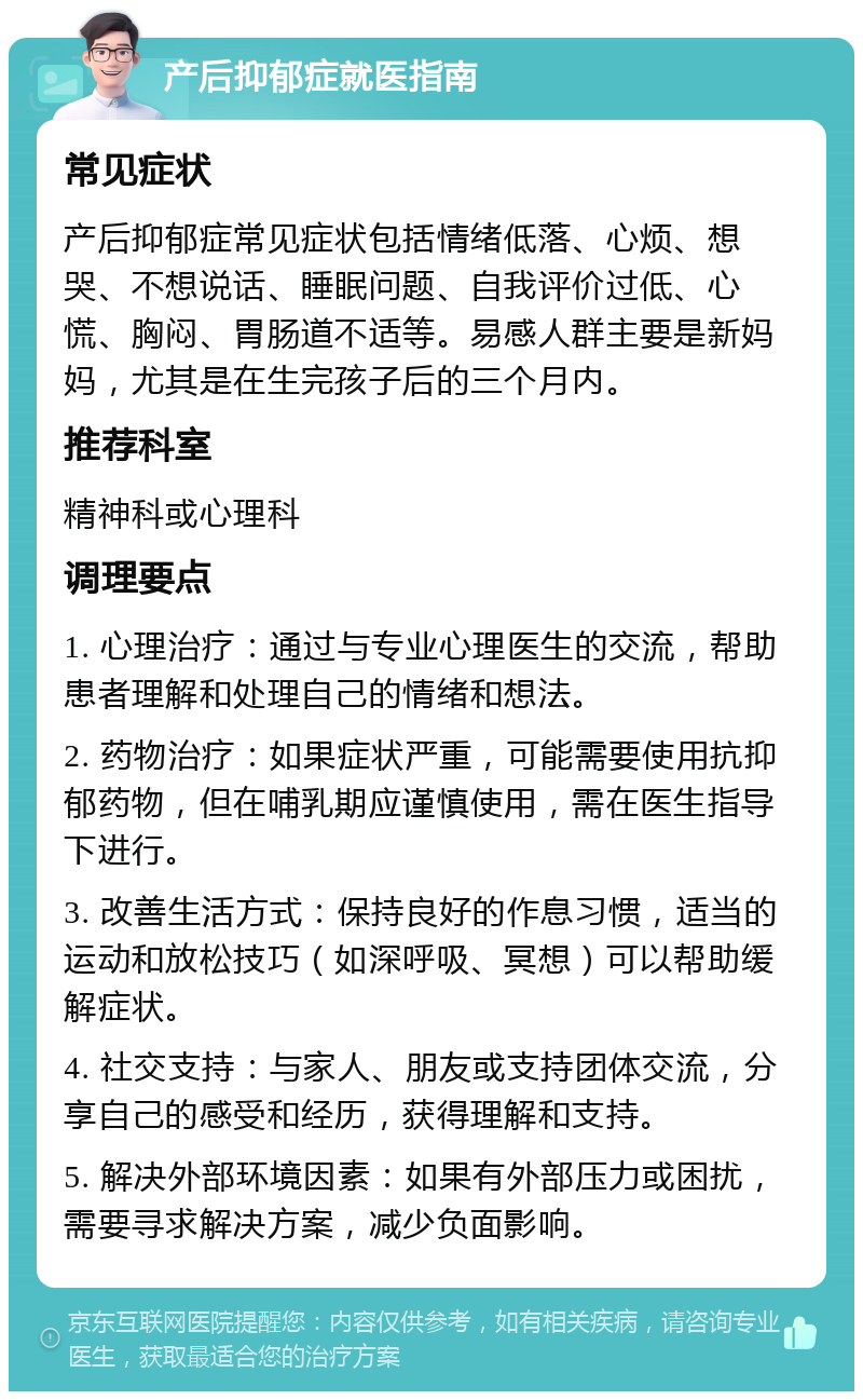 产后抑郁症就医指南 常见症状 产后抑郁症常见症状包括情绪低落、心烦、想哭、不想说话、睡眠问题、自我评价过低、心慌、胸闷、胃肠道不适等。易感人群主要是新妈妈，尤其是在生完孩子后的三个月内。 推荐科室 精神科或心理科 调理要点 1. 心理治疗：通过与专业心理医生的交流，帮助患者理解和处理自己的情绪和想法。 2. 药物治疗：如果症状严重，可能需要使用抗抑郁药物，但在哺乳期应谨慎使用，需在医生指导下进行。 3. 改善生活方式：保持良好的作息习惯，适当的运动和放松技巧（如深呼吸、冥想）可以帮助缓解症状。 4. 社交支持：与家人、朋友或支持团体交流，分享自己的感受和经历，获得理解和支持。 5. 解决外部环境因素：如果有外部压力或困扰，需要寻求解决方案，减少负面影响。