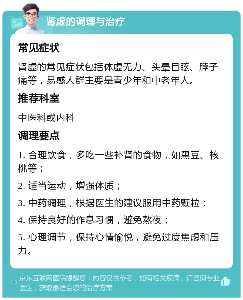 肾虚的调理与治疗 常见症状 肾虚的常见症状包括体虚无力、头晕目眩、脖子痛等，易感人群主要是青少年和中老年人。 推荐科室 中医科或内科 调理要点 1. 合理饮食，多吃一些补肾的食物，如黑豆、核桃等； 2. 适当运动，增强体质； 3. 中药调理，根据医生的建议服用中药颗粒； 4. 保持良好的作息习惯，避免熬夜； 5. 心理调节，保持心情愉悦，避免过度焦虑和压力。