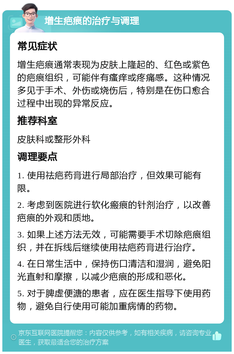 增生疤痕的治疗与调理 常见症状 增生疤痕通常表现为皮肤上隆起的、红色或紫色的疤痕组织，可能伴有瘙痒或疼痛感。这种情况多见于手术、外伤或烧伤后，特别是在伤口愈合过程中出现的异常反应。 推荐科室 皮肤科或整形外科 调理要点 1. 使用祛疤药膏进行局部治疗，但效果可能有限。 2. 考虑到医院进行软化瘢痕的针剂治疗，以改善疤痕的外观和质地。 3. 如果上述方法无效，可能需要手术切除疤痕组织，并在拆线后继续使用祛疤药膏进行治疗。 4. 在日常生活中，保持伤口清洁和湿润，避免阳光直射和摩擦，以减少疤痕的形成和恶化。 5. 对于脾虚便溏的患者，应在医生指导下使用药物，避免自行使用可能加重病情的药物。