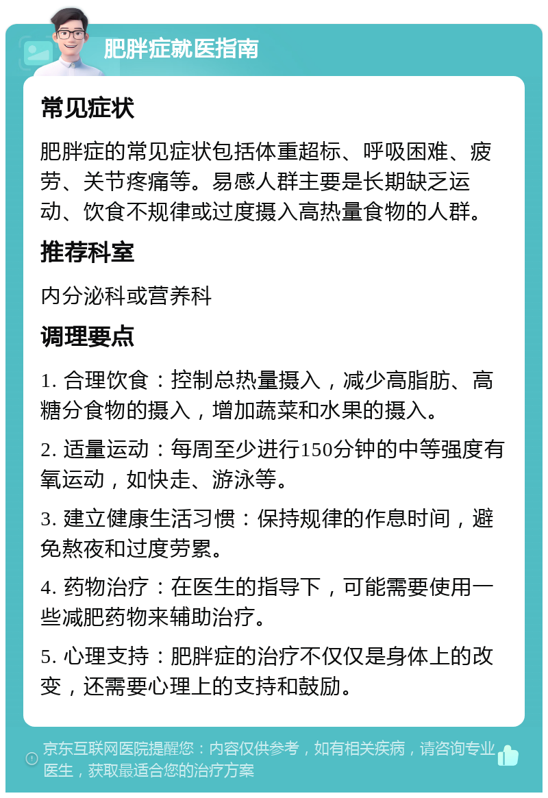 肥胖症就医指南 常见症状 肥胖症的常见症状包括体重超标、呼吸困难、疲劳、关节疼痛等。易感人群主要是长期缺乏运动、饮食不规律或过度摄入高热量食物的人群。 推荐科室 内分泌科或营养科 调理要点 1. 合理饮食：控制总热量摄入，减少高脂肪、高糖分食物的摄入，增加蔬菜和水果的摄入。 2. 适量运动：每周至少进行150分钟的中等强度有氧运动，如快走、游泳等。 3. 建立健康生活习惯：保持规律的作息时间，避免熬夜和过度劳累。 4. 药物治疗：在医生的指导下，可能需要使用一些减肥药物来辅助治疗。 5. 心理支持：肥胖症的治疗不仅仅是身体上的改变，还需要心理上的支持和鼓励。