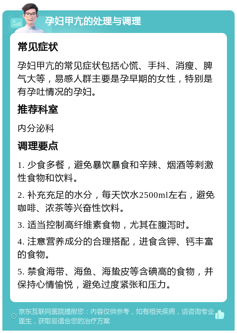 孕妇甲亢的处理与调理 常见症状 孕妇甲亢的常见症状包括心慌、手抖、消瘦、脾气大等，易感人群主要是孕早期的女性，特别是有孕吐情况的孕妇。 推荐科室 内分泌科 调理要点 1. 少食多餐，避免暴饮暴食和辛辣、烟酒等刺激性食物和饮料。 2. 补充充足的水分，每天饮水2500ml左右，避免咖啡、浓茶等兴奋性饮料。 3. 适当控制高纤维素食物，尤其在腹泻时。 4. 注意营养成分的合理搭配，进食含钾、钙丰富的食物。 5. 禁食海带、海鱼、海蛰皮等含碘高的食物，并保持心情愉悦，避免过度紧张和压力。