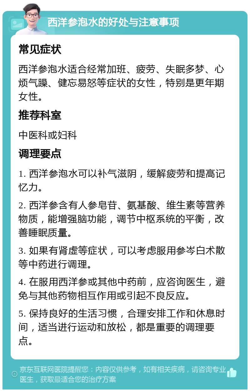 西洋参泡水的好处与注意事项 常见症状 西洋参泡水适合经常加班、疲劳、失眠多梦、心烦气躁、健忘易怒等症状的女性，特别是更年期女性。 推荐科室 中医科或妇科 调理要点 1. 西洋参泡水可以补气滋阴，缓解疲劳和提高记忆力。 2. 西洋参含有人参皂苷、氨基酸、维生素等营养物质，能增强脑功能，调节中枢系统的平衡，改善睡眠质量。 3. 如果有肾虚等症状，可以考虑服用参岑白术散等中药进行调理。 4. 在服用西洋参或其他中药前，应咨询医生，避免与其他药物相互作用或引起不良反应。 5. 保持良好的生活习惯，合理安排工作和休息时间，适当进行运动和放松，都是重要的调理要点。