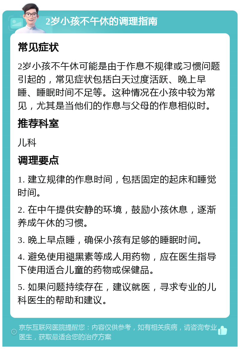 2岁小孩不午休的调理指南 常见症状 2岁小孩不午休可能是由于作息不规律或习惯问题引起的，常见症状包括白天过度活跃、晚上早睡、睡眠时间不足等。这种情况在小孩中较为常见，尤其是当他们的作息与父母的作息相似时。 推荐科室 儿科 调理要点 1. 建立规律的作息时间，包括固定的起床和睡觉时间。 2. 在中午提供安静的环境，鼓励小孩休息，逐渐养成午休的习惯。 3. 晚上早点睡，确保小孩有足够的睡眠时间。 4. 避免使用褪黑素等成人用药物，应在医生指导下使用适合儿童的药物或保健品。 5. 如果问题持续存在，建议就医，寻求专业的儿科医生的帮助和建议。