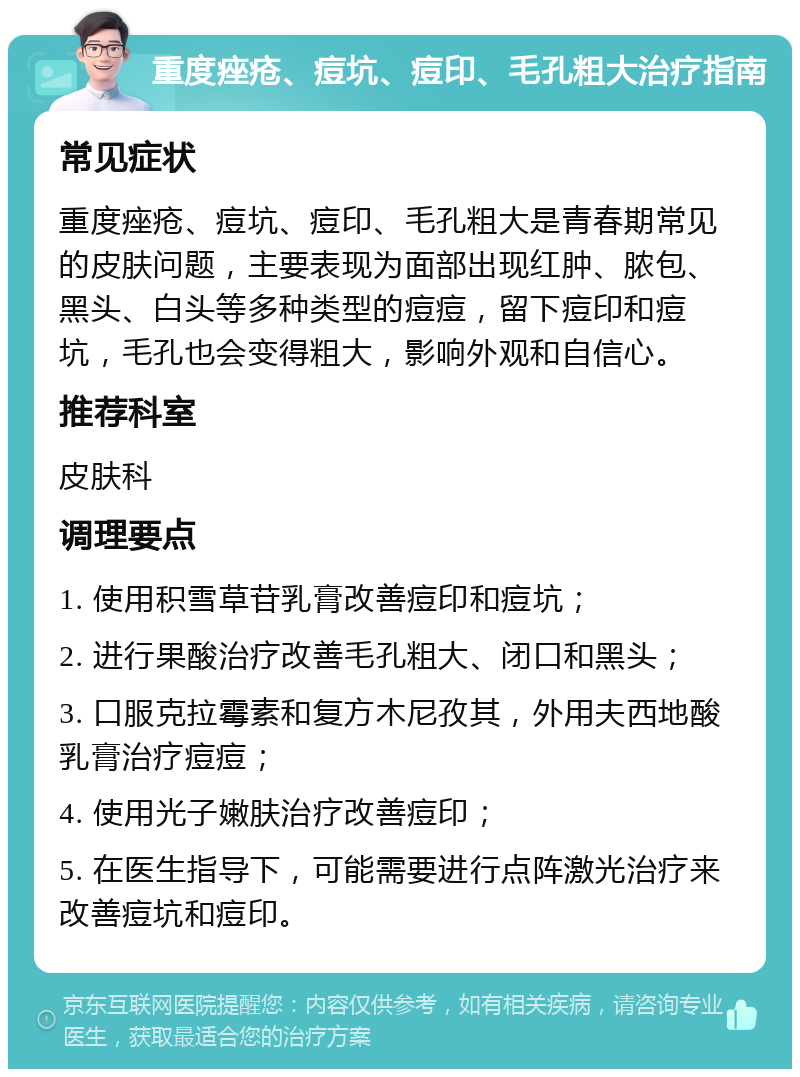 重度痤疮、痘坑、痘印、毛孔粗大治疗指南 常见症状 重度痤疮、痘坑、痘印、毛孔粗大是青春期常见的皮肤问题，主要表现为面部出现红肿、脓包、黑头、白头等多种类型的痘痘，留下痘印和痘坑，毛孔也会变得粗大，影响外观和自信心。 推荐科室 皮肤科 调理要点 1. 使用积雪草苷乳膏改善痘印和痘坑； 2. 进行果酸治疗改善毛孔粗大、闭口和黑头； 3. 口服克拉霉素和复方木尼孜其，外用夫西地酸乳膏治疗痘痘； 4. 使用光子嫩肤治疗改善痘印； 5. 在医生指导下，可能需要进行点阵激光治疗来改善痘坑和痘印。