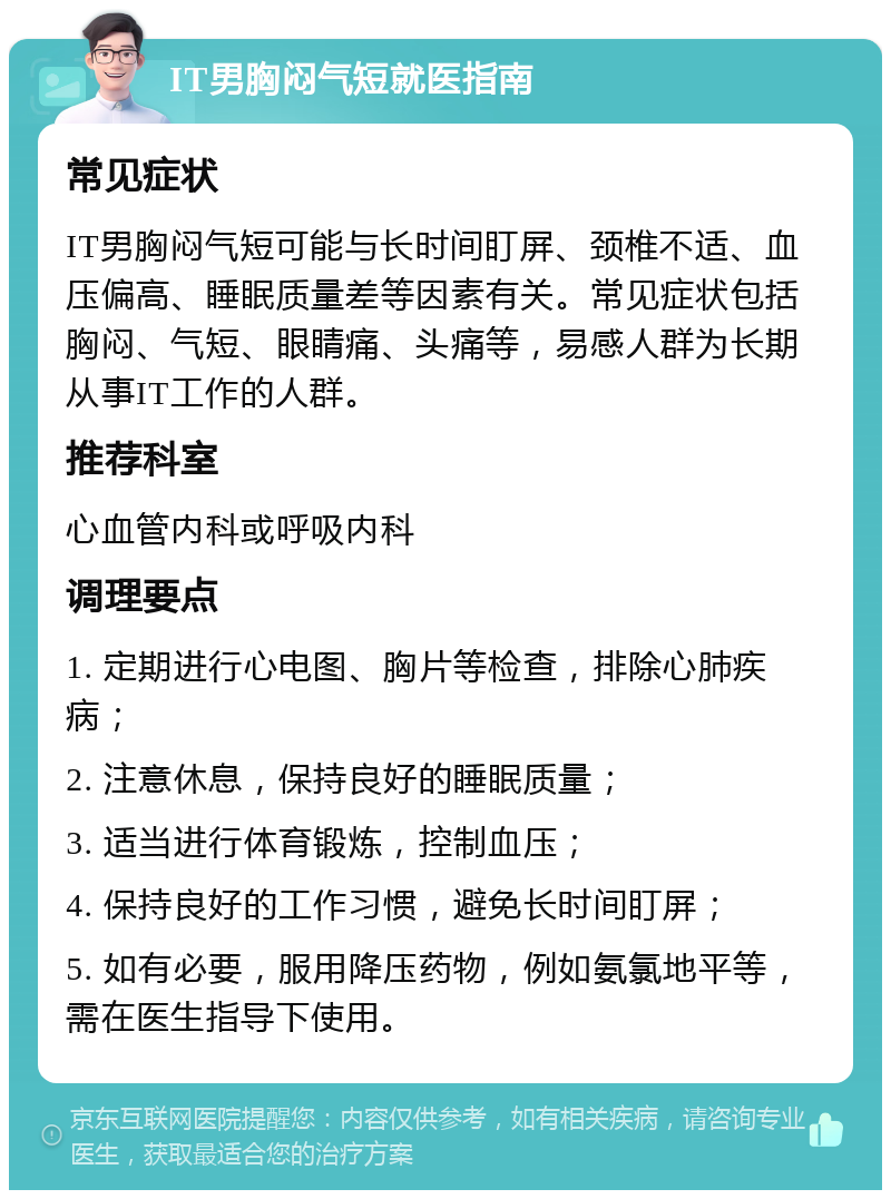 IT男胸闷气短就医指南 常见症状 IT男胸闷气短可能与长时间盯屏、颈椎不适、血压偏高、睡眠质量差等因素有关。常见症状包括胸闷、气短、眼睛痛、头痛等，易感人群为长期从事IT工作的人群。 推荐科室 心血管内科或呼吸内科 调理要点 1. 定期进行心电图、胸片等检查，排除心肺疾病； 2. 注意休息，保持良好的睡眠质量； 3. 适当进行体育锻炼，控制血压； 4. 保持良好的工作习惯，避免长时间盯屏； 5. 如有必要，服用降压药物，例如氨氯地平等，需在医生指导下使用。