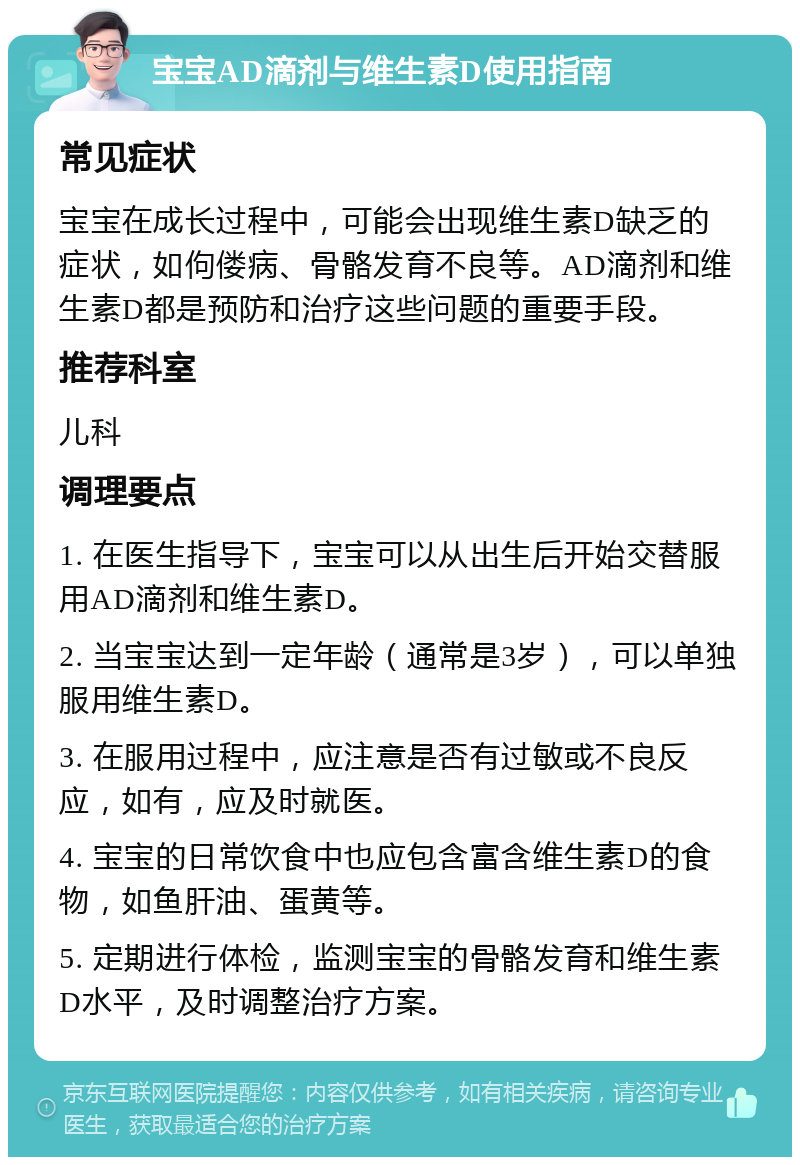 宝宝AD滴剂与维生素D使用指南 常见症状 宝宝在成长过程中，可能会出现维生素D缺乏的症状，如佝偻病、骨骼发育不良等。AD滴剂和维生素D都是预防和治疗这些问题的重要手段。 推荐科室 儿科 调理要点 1. 在医生指导下，宝宝可以从出生后开始交替服用AD滴剂和维生素D。 2. 当宝宝达到一定年龄（通常是3岁），可以单独服用维生素D。 3. 在服用过程中，应注意是否有过敏或不良反应，如有，应及时就医。 4. 宝宝的日常饮食中也应包含富含维生素D的食物，如鱼肝油、蛋黄等。 5. 定期进行体检，监测宝宝的骨骼发育和维生素D水平，及时调整治疗方案。