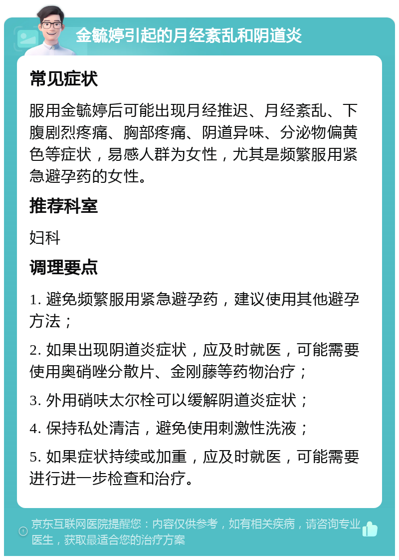 金毓婷引起的月经紊乱和阴道炎 常见症状 服用金毓婷后可能出现月经推迟、月经紊乱、下腹剧烈疼痛、胸部疼痛、阴道异味、分泌物偏黄色等症状，易感人群为女性，尤其是频繁服用紧急避孕药的女性。 推荐科室 妇科 调理要点 1. 避免频繁服用紧急避孕药，建议使用其他避孕方法； 2. 如果出现阴道炎症状，应及时就医，可能需要使用奥硝唑分散片、金刚藤等药物治疗； 3. 外用硝呋太尔栓可以缓解阴道炎症状； 4. 保持私处清洁，避免使用刺激性洗液； 5. 如果症状持续或加重，应及时就医，可能需要进行进一步检查和治疗。