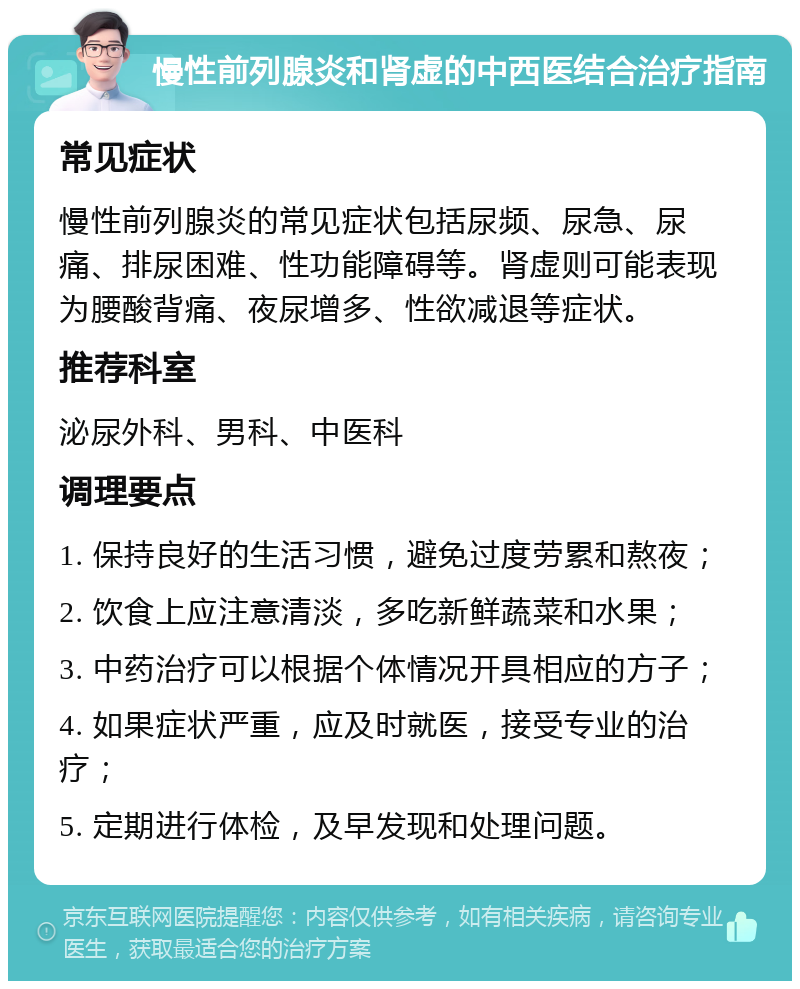 慢性前列腺炎和肾虚的中西医结合治疗指南 常见症状 慢性前列腺炎的常见症状包括尿频、尿急、尿痛、排尿困难、性功能障碍等。肾虚则可能表现为腰酸背痛、夜尿增多、性欲减退等症状。 推荐科室 泌尿外科、男科、中医科 调理要点 1. 保持良好的生活习惯，避免过度劳累和熬夜； 2. 饮食上应注意清淡，多吃新鲜蔬菜和水果； 3. 中药治疗可以根据个体情况开具相应的方子； 4. 如果症状严重，应及时就医，接受专业的治疗； 5. 定期进行体检，及早发现和处理问题。