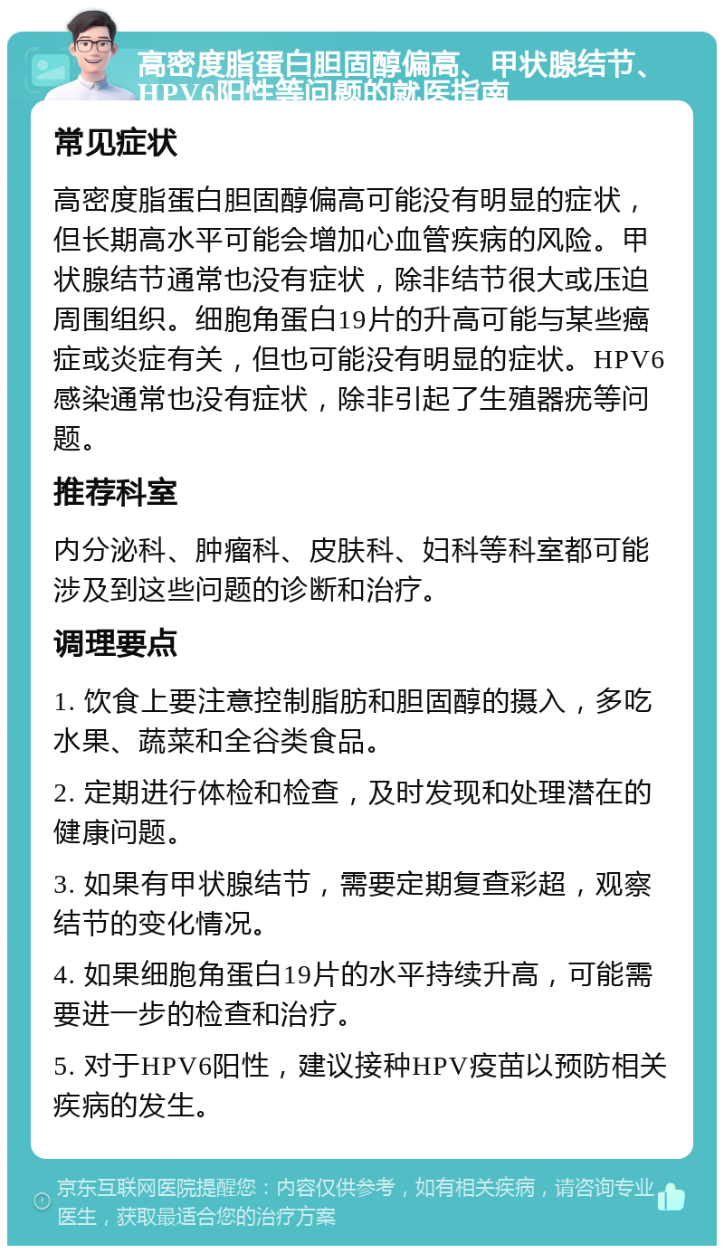 高密度脂蛋白胆固醇偏高、甲状腺结节、HPV6阳性等问题的就医指南 常见症状 高密度脂蛋白胆固醇偏高可能没有明显的症状，但长期高水平可能会增加心血管疾病的风险。甲状腺结节通常也没有症状，除非结节很大或压迫周围组织。细胞角蛋白19片的升高可能与某些癌症或炎症有关，但也可能没有明显的症状。HPV6感染通常也没有症状，除非引起了生殖器疣等问题。 推荐科室 内分泌科、肿瘤科、皮肤科、妇科等科室都可能涉及到这些问题的诊断和治疗。 调理要点 1. 饮食上要注意控制脂肪和胆固醇的摄入，多吃水果、蔬菜和全谷类食品。 2. 定期进行体检和检查，及时发现和处理潜在的健康问题。 3. 如果有甲状腺结节，需要定期复查彩超，观察结节的变化情况。 4. 如果细胞角蛋白19片的水平持续升高，可能需要进一步的检查和治疗。 5. 对于HPV6阳性，建议接种HPV疫苗以预防相关疾病的发生。