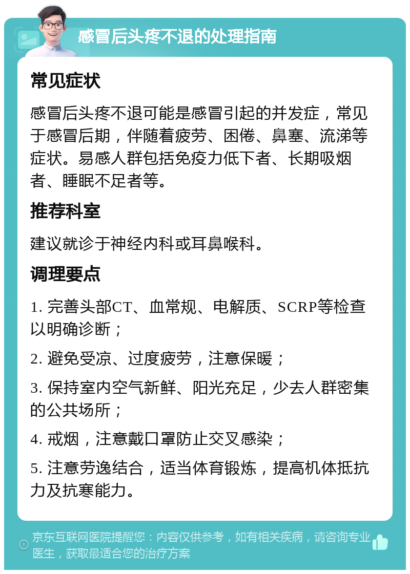 感冒后头疼不退的处理指南 常见症状 感冒后头疼不退可能是感冒引起的并发症，常见于感冒后期，伴随着疲劳、困倦、鼻塞、流涕等症状。易感人群包括免疫力低下者、长期吸烟者、睡眠不足者等。 推荐科室 建议就诊于神经内科或耳鼻喉科。 调理要点 1. 完善头部CT、血常规、电解质、SCRP等检查以明确诊断； 2. 避免受凉、过度疲劳，注意保暖； 3. 保持室内空气新鲜、阳光充足，少去人群密集的公共场所； 4. 戒烟，注意戴口罩防止交叉感染； 5. 注意劳逸结合，适当体育锻炼，提高机体抵抗力及抗寒能力。