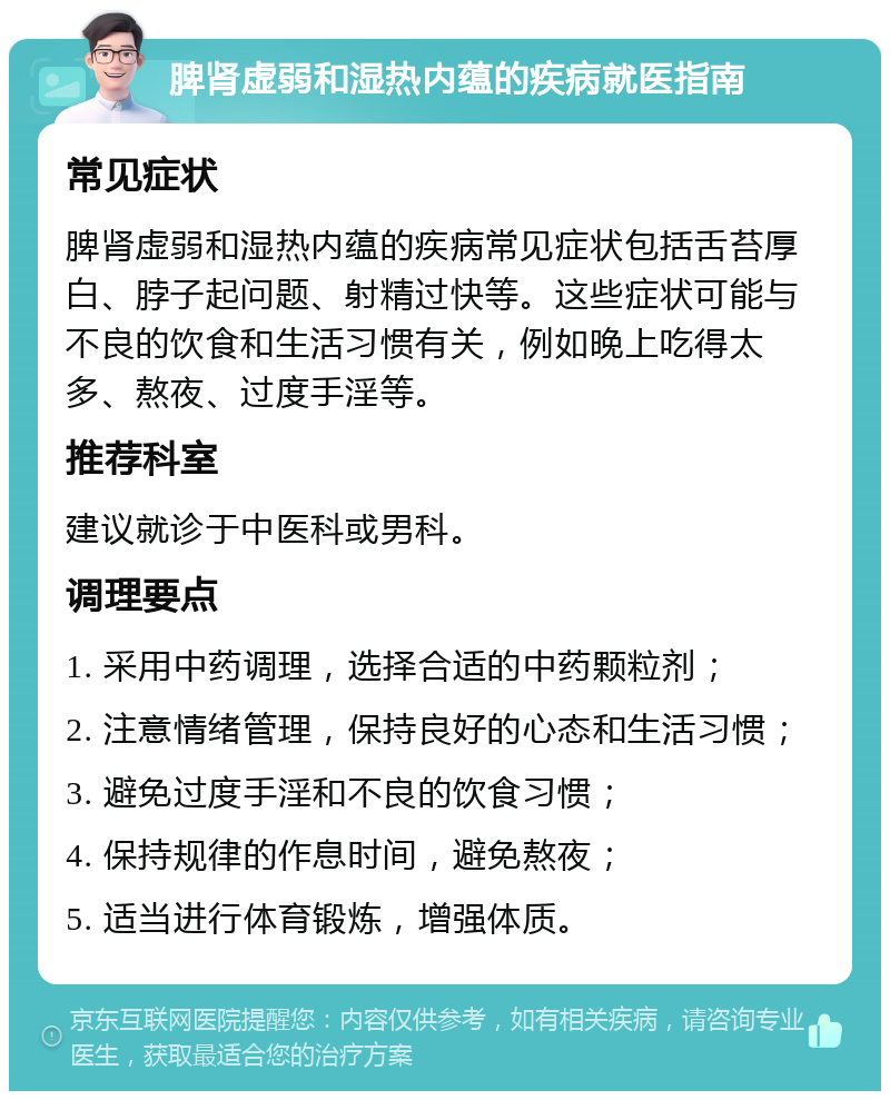 脾肾虚弱和湿热内蕴的疾病就医指南 常见症状 脾肾虚弱和湿热内蕴的疾病常见症状包括舌苔厚白、脖子起问题、射精过快等。这些症状可能与不良的饮食和生活习惯有关，例如晚上吃得太多、熬夜、过度手淫等。 推荐科室 建议就诊于中医科或男科。 调理要点 1. 采用中药调理，选择合适的中药颗粒剂； 2. 注意情绪管理，保持良好的心态和生活习惯； 3. 避免过度手淫和不良的饮食习惯； 4. 保持规律的作息时间，避免熬夜； 5. 适当进行体育锻炼，增强体质。