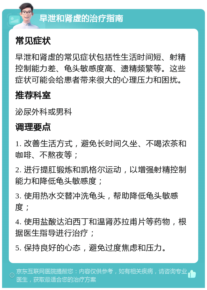 早泄和肾虚的治疗指南 常见症状 早泄和肾虚的常见症状包括性生活时间短、射精控制能力差、龟头敏感度高、遗精频繁等。这些症状可能会给患者带来很大的心理压力和困扰。 推荐科室 泌尿外科或男科 调理要点 1. 改善生活方式，避免长时间久坐、不喝浓茶和咖啡、不熬夜等； 2. 进行提肛锻炼和凯格尔运动，以增强射精控制能力和降低龟头敏感度； 3. 使用热水交替冲洗龟头，帮助降低龟头敏感度； 4. 使用盐酸达泊西丁和温肾苏拉甫片等药物，根据医生指导进行治疗； 5. 保持良好的心态，避免过度焦虑和压力。