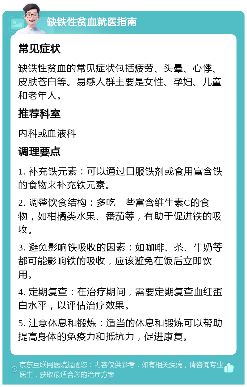 缺铁性贫血就医指南 常见症状 缺铁性贫血的常见症状包括疲劳、头晕、心悸、皮肤苍白等。易感人群主要是女性、孕妇、儿童和老年人。 推荐科室 内科或血液科 调理要点 1. 补充铁元素：可以通过口服铁剂或食用富含铁的食物来补充铁元素。 2. 调整饮食结构：多吃一些富含维生素C的食物，如柑橘类水果、番茄等，有助于促进铁的吸收。 3. 避免影响铁吸收的因素：如咖啡、茶、牛奶等都可能影响铁的吸收，应该避免在饭后立即饮用。 4. 定期复查：在治疗期间，需要定期复查血红蛋白水平，以评估治疗效果。 5. 注意休息和锻炼：适当的休息和锻炼可以帮助提高身体的免疫力和抵抗力，促进康复。