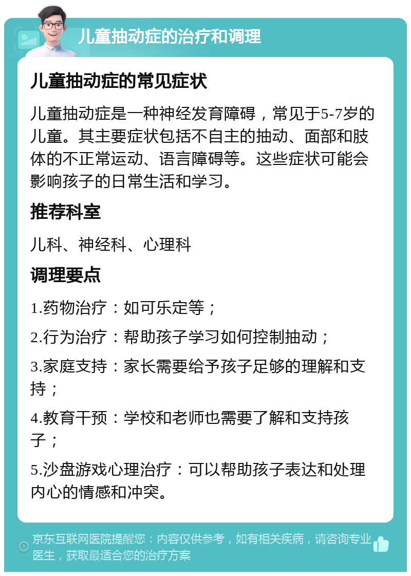 儿童抽动症的治疗和调理 儿童抽动症的常见症状 儿童抽动症是一种神经发育障碍，常见于5-7岁的儿童。其主要症状包括不自主的抽动、面部和肢体的不正常运动、语言障碍等。这些症状可能会影响孩子的日常生活和学习。 推荐科室 儿科、神经科、心理科 调理要点 1.药物治疗：如可乐定等； 2.行为治疗：帮助孩子学习如何控制抽动； 3.家庭支持：家长需要给予孩子足够的理解和支持； 4.教育干预：学校和老师也需要了解和支持孩子； 5.沙盘游戏心理治疗：可以帮助孩子表达和处理内心的情感和冲突。