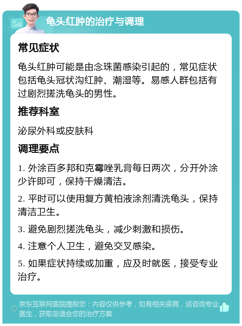 龟头红肿的治疗与调理 常见症状 龟头红肿可能是由念珠菌感染引起的，常见症状包括龟头冠状沟红肿、潮湿等。易感人群包括有过剧烈搓洗龟头的男性。 推荐科室 泌尿外科或皮肤科 调理要点 1. 外涂百多邦和克霉唑乳膏每日两次，分开外涂少许即可，保持干燥清洁。 2. 平时可以使用复方黄柏液涂剂清洗龟头，保持清洁卫生。 3. 避免剧烈搓洗龟头，减少刺激和损伤。 4. 注意个人卫生，避免交叉感染。 5. 如果症状持续或加重，应及时就医，接受专业治疗。