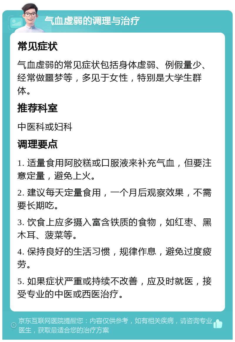 气血虚弱的调理与治疗 常见症状 气血虚弱的常见症状包括身体虚弱、例假量少、经常做噩梦等，多见于女性，特别是大学生群体。 推荐科室 中医科或妇科 调理要点 1. 适量食用阿胶糕或口服液来补充气血，但要注意定量，避免上火。 2. 建议每天定量食用，一个月后观察效果，不需要长期吃。 3. 饮食上应多摄入富含铁质的食物，如红枣、黑木耳、菠菜等。 4. 保持良好的生活习惯，规律作息，避免过度疲劳。 5. 如果症状严重或持续不改善，应及时就医，接受专业的中医或西医治疗。