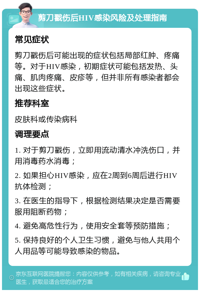 剪刀戳伤后HIV感染风险及处理指南 常见症状 剪刀戳伤后可能出现的症状包括局部红肿、疼痛等。对于HIV感染，初期症状可能包括发热、头痛、肌肉疼痛、皮疹等，但并非所有感染者都会出现这些症状。 推荐科室 皮肤科或传染病科 调理要点 1. 对于剪刀戳伤，立即用流动清水冲洗伤口，并用消毒药水消毒； 2. 如果担心HIV感染，应在2周到6周后进行HIV抗体检测； 3. 在医生的指导下，根据检测结果决定是否需要服用阻断药物； 4. 避免高危性行为，使用安全套等预防措施； 5. 保持良好的个人卫生习惯，避免与他人共用个人用品等可能导致感染的物品。