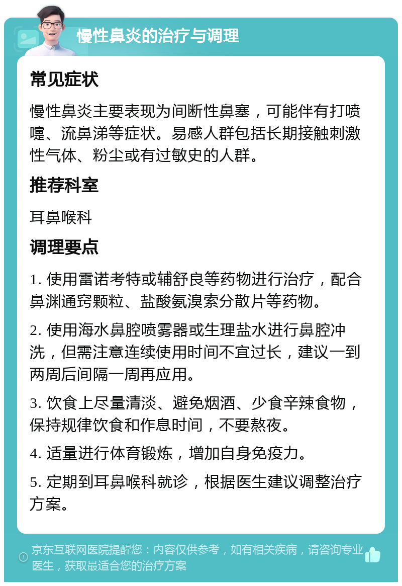 慢性鼻炎的治疗与调理 常见症状 慢性鼻炎主要表现为间断性鼻塞，可能伴有打喷嚏、流鼻涕等症状。易感人群包括长期接触刺激性气体、粉尘或有过敏史的人群。 推荐科室 耳鼻喉科 调理要点 1. 使用雷诺考特或辅舒良等药物进行治疗，配合鼻渊通窍颗粒、盐酸氨溴索分散片等药物。 2. 使用海水鼻腔喷雾器或生理盐水进行鼻腔冲洗，但需注意连续使用时间不宜过长，建议一到两周后间隔一周再应用。 3. 饮食上尽量清淡、避免烟酒、少食辛辣食物，保持规律饮食和作息时间，不要熬夜。 4. 适量进行体育锻炼，增加自身免疫力。 5. 定期到耳鼻喉科就诊，根据医生建议调整治疗方案。