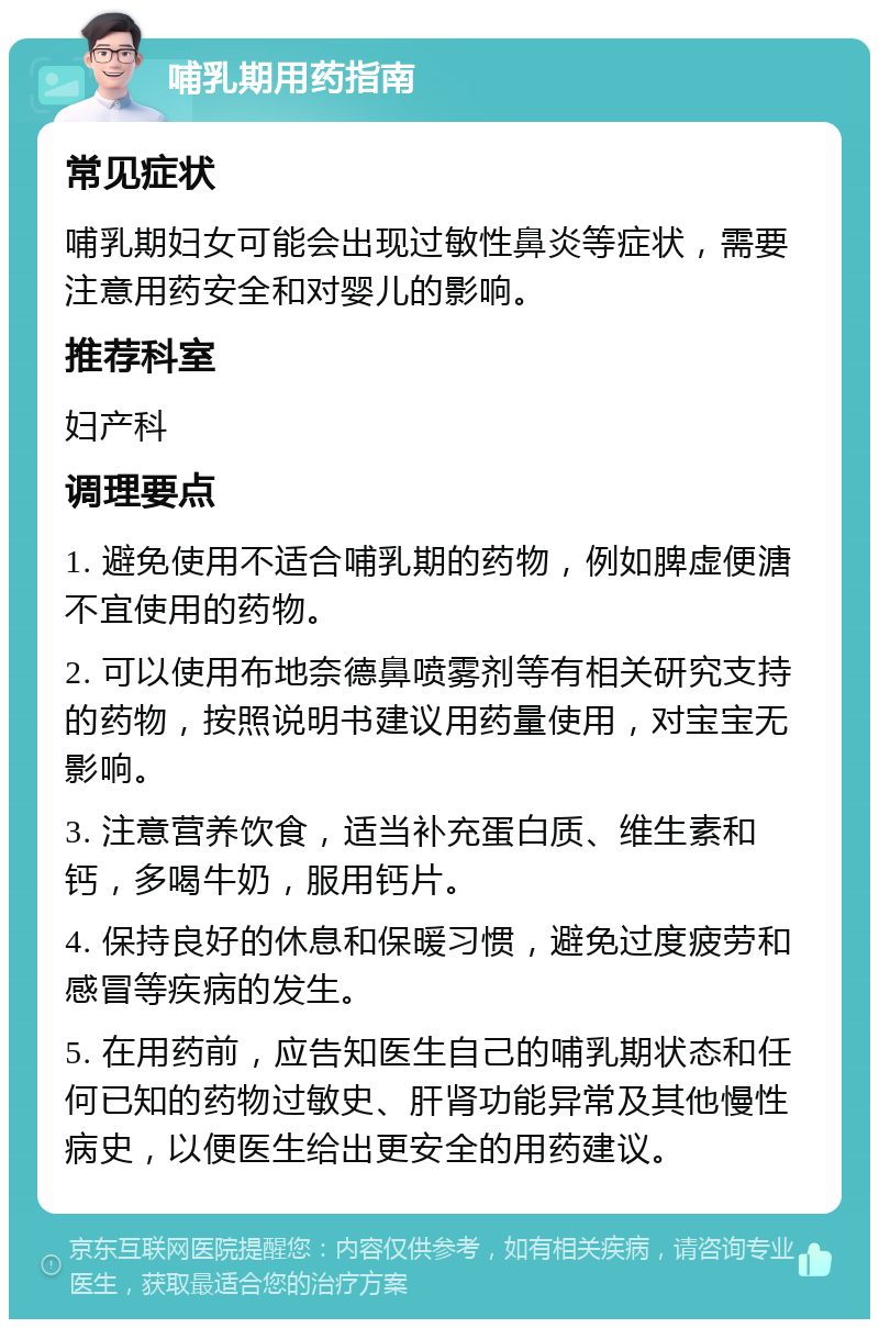 哺乳期用药指南 常见症状 哺乳期妇女可能会出现过敏性鼻炎等症状，需要注意用药安全和对婴儿的影响。 推荐科室 妇产科 调理要点 1. 避免使用不适合哺乳期的药物，例如脾虚便溏不宜使用的药物。 2. 可以使用布地奈德鼻喷雾剂等有相关研究支持的药物，按照说明书建议用药量使用，对宝宝无影响。 3. 注意营养饮食，适当补充蛋白质、维生素和钙，多喝牛奶，服用钙片。 4. 保持良好的休息和保暖习惯，避免过度疲劳和感冒等疾病的发生。 5. 在用药前，应告知医生自己的哺乳期状态和任何已知的药物过敏史、肝肾功能异常及其他慢性病史，以便医生给出更安全的用药建议。