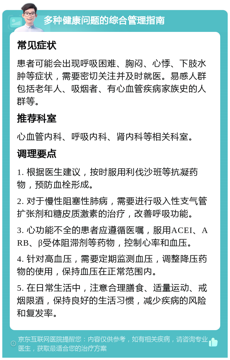 多种健康问题的综合管理指南 常见症状 患者可能会出现呼吸困难、胸闷、心悸、下肢水肿等症状，需要密切关注并及时就医。易感人群包括老年人、吸烟者、有心血管疾病家族史的人群等。 推荐科室 心血管内科、呼吸内科、肾内科等相关科室。 调理要点 1. 根据医生建议，按时服用利伐沙班等抗凝药物，预防血栓形成。 2. 对于慢性阻塞性肺病，需要进行吸入性支气管扩张剂和糖皮质激素的治疗，改善呼吸功能。 3. 心功能不全的患者应遵循医嘱，服用ACEI、ARB、β受体阻滞剂等药物，控制心率和血压。 4. 针对高血压，需要定期监测血压，调整降压药物的使用，保持血压在正常范围内。 5. 在日常生活中，注意合理膳食、适量运动、戒烟限酒，保持良好的生活习惯，减少疾病的风险和复发率。