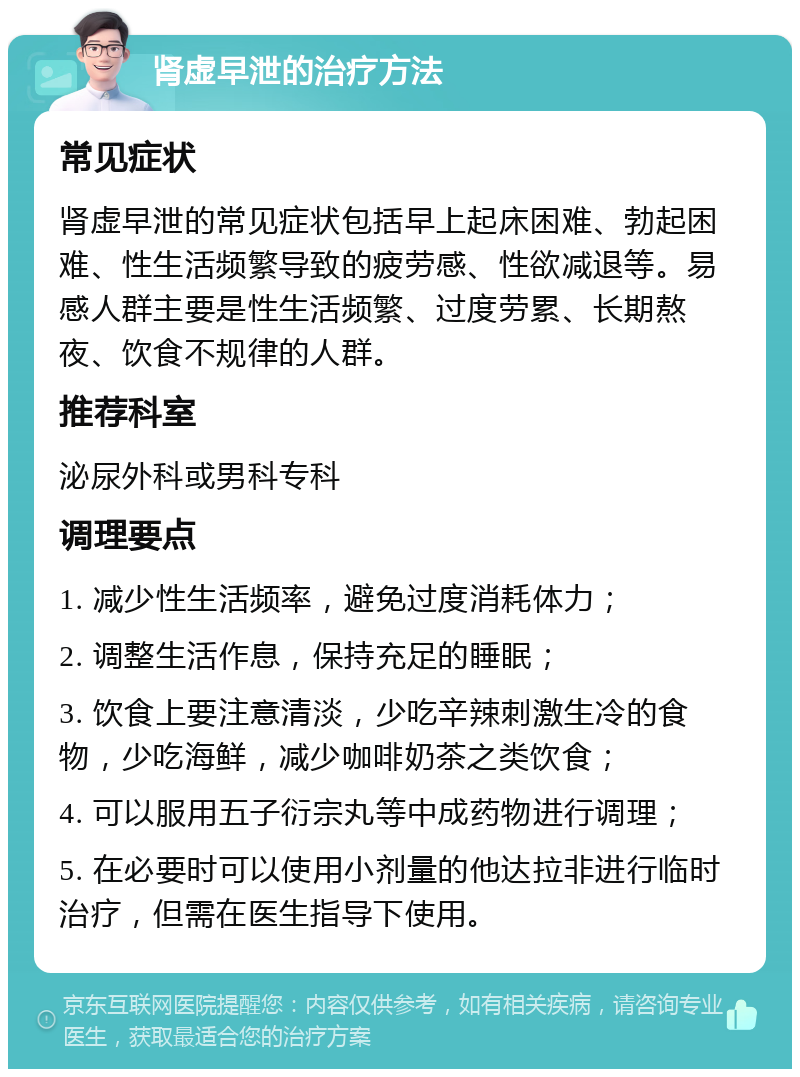 肾虚早泄的治疗方法 常见症状 肾虚早泄的常见症状包括早上起床困难、勃起困难、性生活频繁导致的疲劳感、性欲减退等。易感人群主要是性生活频繁、过度劳累、长期熬夜、饮食不规律的人群。 推荐科室 泌尿外科或男科专科 调理要点 1. 减少性生活频率，避免过度消耗体力； 2. 调整生活作息，保持充足的睡眠； 3. 饮食上要注意清淡，少吃辛辣刺激生冷的食物，少吃海鲜，减少咖啡奶茶之类饮食； 4. 可以服用五子衍宗丸等中成药物进行调理； 5. 在必要时可以使用小剂量的他达拉非进行临时治疗，但需在医生指导下使用。