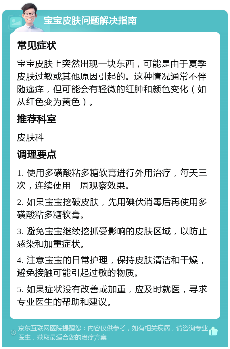 宝宝皮肤问题解决指南 常见症状 宝宝皮肤上突然出现一块东西，可能是由于夏季皮肤过敏或其他原因引起的。这种情况通常不伴随瘙痒，但可能会有轻微的红肿和颜色变化（如从红色变为黄色）。 推荐科室 皮肤科 调理要点 1. 使用多磺酸粘多糖软膏进行外用治疗，每天三次，连续使用一周观察效果。 2. 如果宝宝挖破皮肤，先用碘伏消毒后再使用多磺酸粘多糖软膏。 3. 避免宝宝继续挖抓受影响的皮肤区域，以防止感染和加重症状。 4. 注意宝宝的日常护理，保持皮肤清洁和干燥，避免接触可能引起过敏的物质。 5. 如果症状没有改善或加重，应及时就医，寻求专业医生的帮助和建议。