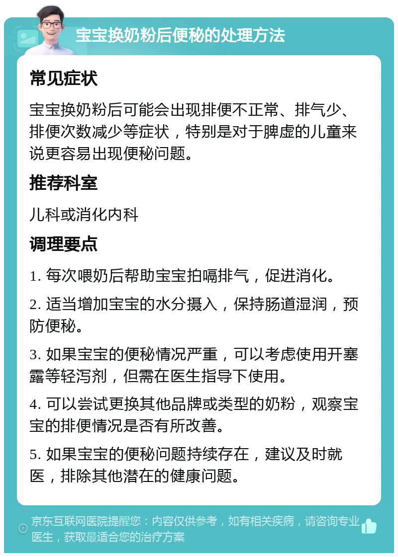 宝宝换奶粉后便秘的处理方法 常见症状 宝宝换奶粉后可能会出现排便不正常、排气少、排便次数减少等症状，特别是对于脾虚的儿童来说更容易出现便秘问题。 推荐科室 儿科或消化内科 调理要点 1. 每次喂奶后帮助宝宝拍嗝排气，促进消化。 2. 适当增加宝宝的水分摄入，保持肠道湿润，预防便秘。 3. 如果宝宝的便秘情况严重，可以考虑使用开塞露等轻泻剂，但需在医生指导下使用。 4. 可以尝试更换其他品牌或类型的奶粉，观察宝宝的排便情况是否有所改善。 5. 如果宝宝的便秘问题持续存在，建议及时就医，排除其他潜在的健康问题。